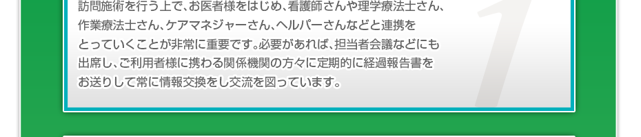 訪問施術を行う上で、お医者様をはじめ、看護師さんや理学療法士さん、作業療法士さん、ケアマネジャーさん、ヘルパーさんなどと連携をとっていくことが非常に重要です。必要があれば、担当者会議などにも出席し、ご利用者様に携わる関係機関の方々に定期的に経過報告書をお送りして常に情報交換をし交流を図っています。