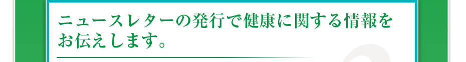 ニュースレターの発行で健康に関する情報をお伝えします。