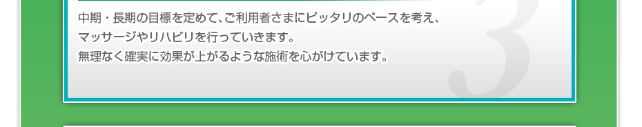 中期・長期の目標を定めて、ご利用者さまにピッタリのペースを考え、マッサージやリハビリを行っていきます。無理なく確実に効果が上がるような施術を心がけています。