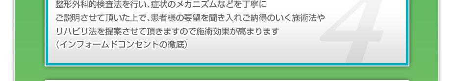 整形外科的検査法を行い、症状のメカニズムなどを丁寧にご説明させて頂いた上で、患者様の要望を聞き入れご納得のいく施術法やリハビリ法を提案させて頂きますので施術効果が高まります（インフォームドコンセントの徹底）