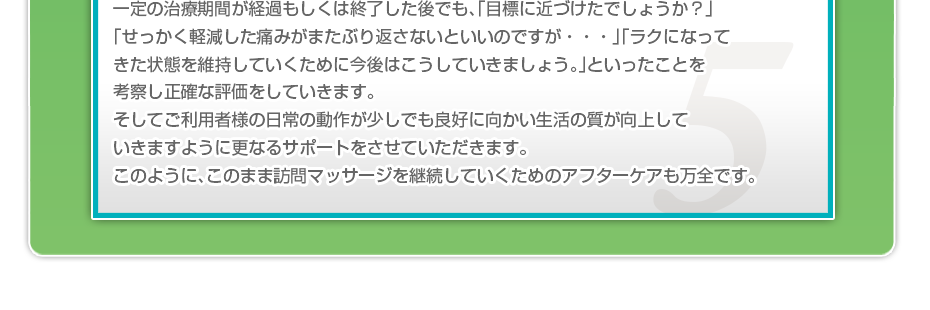 一定の治療期間が経過もしくは終了した後でも、「目標に近づけたでしょうか？」「せっかく軽減した痛みがまたぶり返さないといいのですか・・・」「ラクになってきた状態を維持していくために今後はこうしていきましょう。」といったことを考察し正確な評価をしていきます。そしてご利用者様の日常の動作が少しでも良好に向かい生活の質が向上していきますように更なるサポートをさせていただきます。このように、このまま訪問マッサージを継続していくためのアフターケアも万全です。